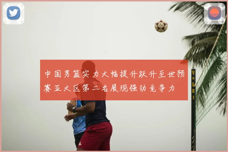 中国男篮实力大幅提升跃升至世预赛亚大区第二名展现强劲竞争力