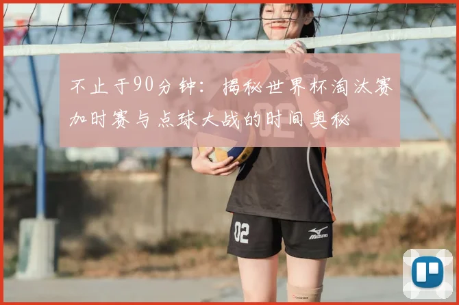 不止于90分钟：揭秘世界杯淘汰赛加时赛与点球大战的时间奥秘