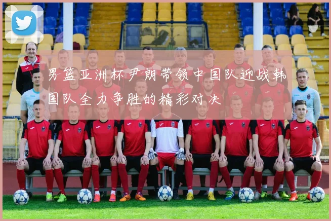 男篮亚洲杯尹朗带领中国队迎战韩国队全力争胜的精彩对决
