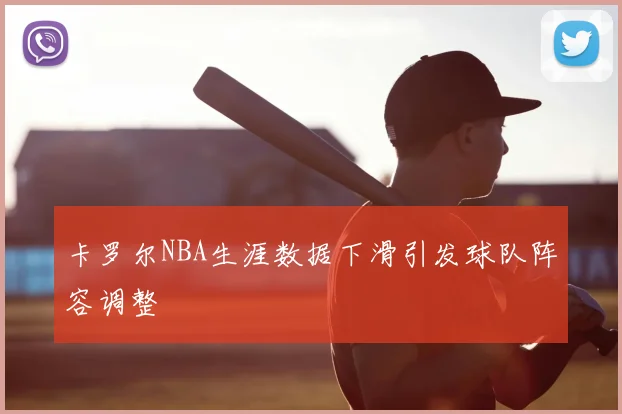 卡罗尔NBA生涯数据下滑引发球队阵容调整
