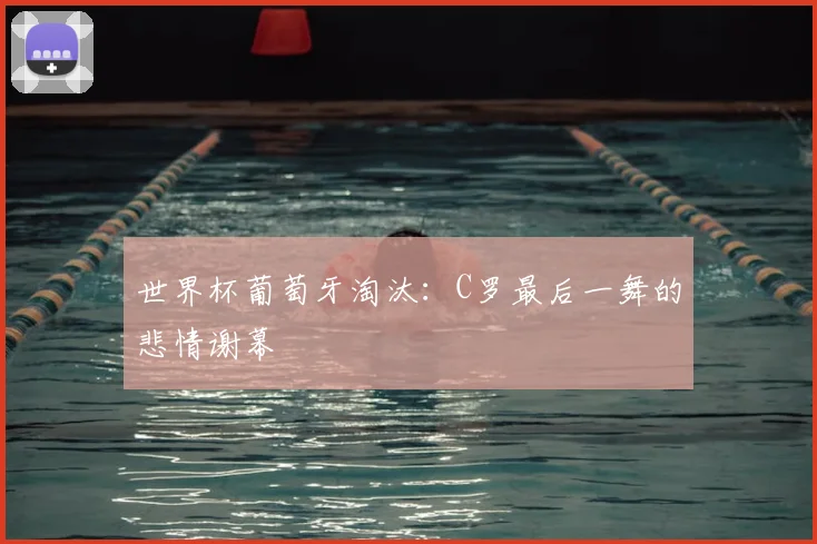 世界杯葡萄牙淘汰：C罗最后一舞的悲情谢幕