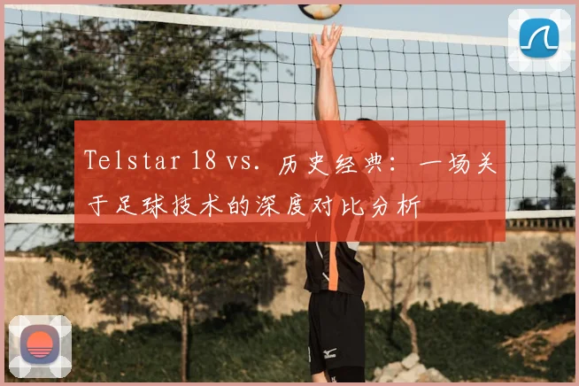 Telstar 18 vs. 历史经典：一场关于足球技术的深度对比分析