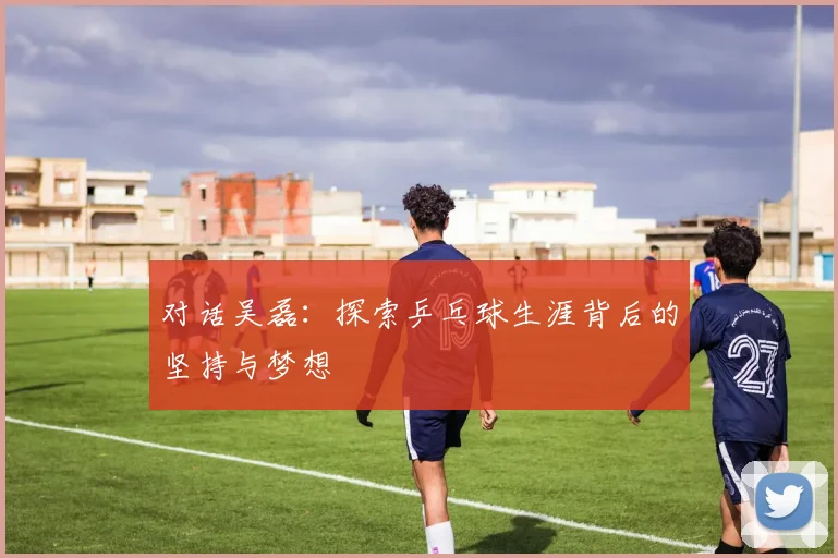 对话吴磊：探索乒乓球生涯背后的坚持与梦想