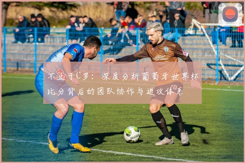 不止于C罗：深度分析葡萄牙世界杯比分背后的团队协作与进攻体系