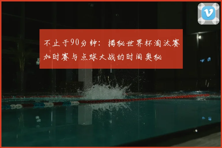 不止于90分钟：揭秘世界杯淘汰赛加时赛与点球大战的时间奥秘