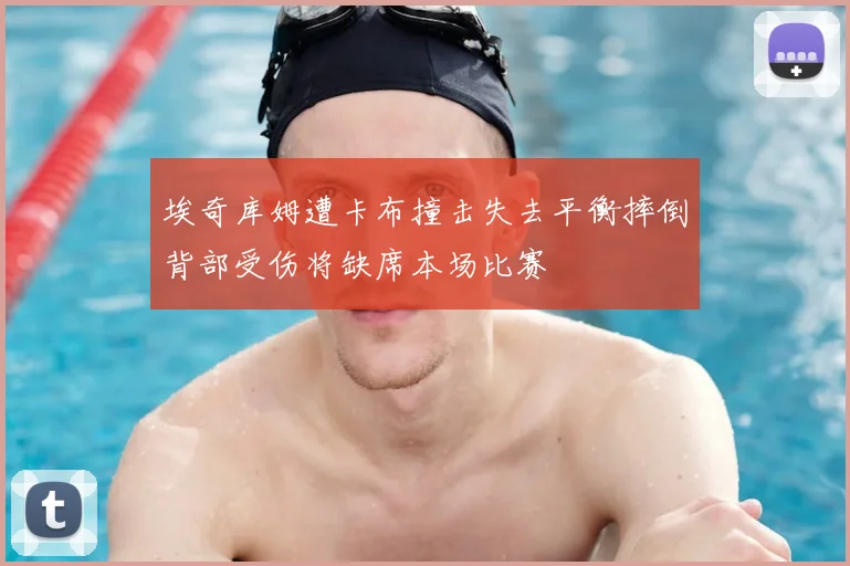 埃奇库姆遭卡布撞击失去平衡摔倒背部受伤将缺席本场比赛