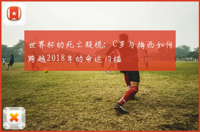世界杯的死亡凝视：C罗与梅西如何跨越2018年的命运门槛