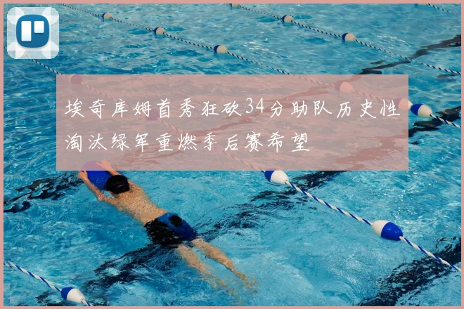 埃奇库姆首秀狂砍34分助队历史性淘汰绿军重燃季后赛希望