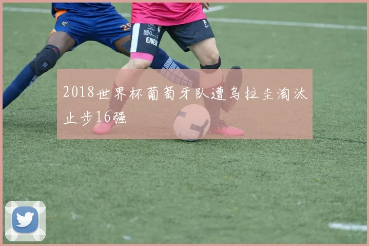 2018世界杯葡萄牙队遭乌拉圭淘汰止步16强