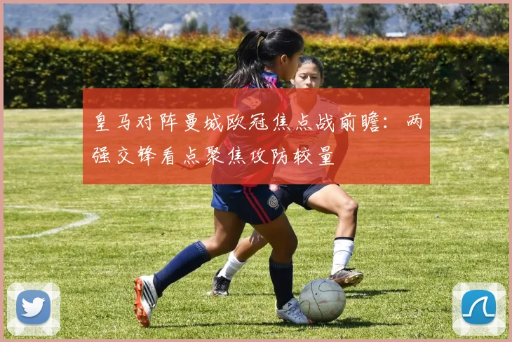 皇马对阵曼城欧冠焦点战前瞻：两强交锋看点聚焦攻防较量