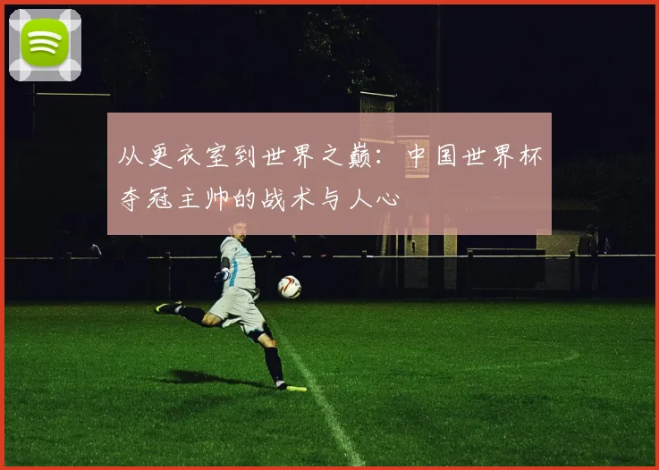 从更衣室到世界之巅：中国世界杯夺冠主帅的战术与人心
