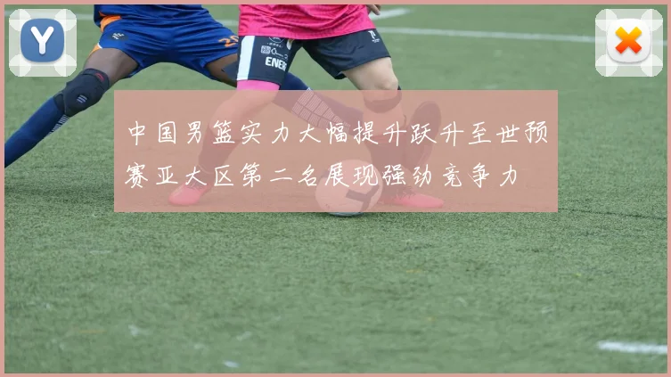 中国男篮实力大幅提升跃升至世预赛亚大区第二名展现强劲竞争力