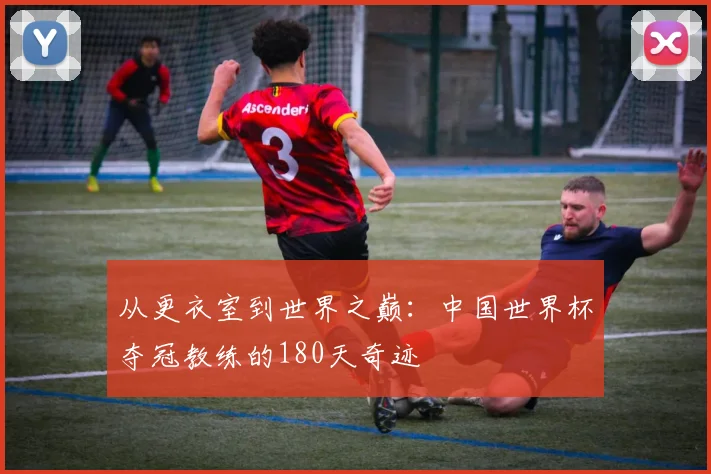 从更衣室到世界之巅：中国世界杯夺冠教练的180天奇迹