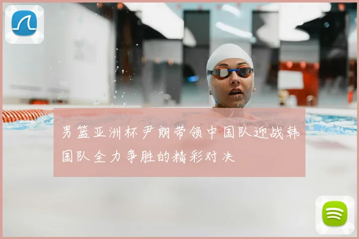 男篮亚洲杯尹朗带领中国队迎战韩国队全力争胜的精彩对决