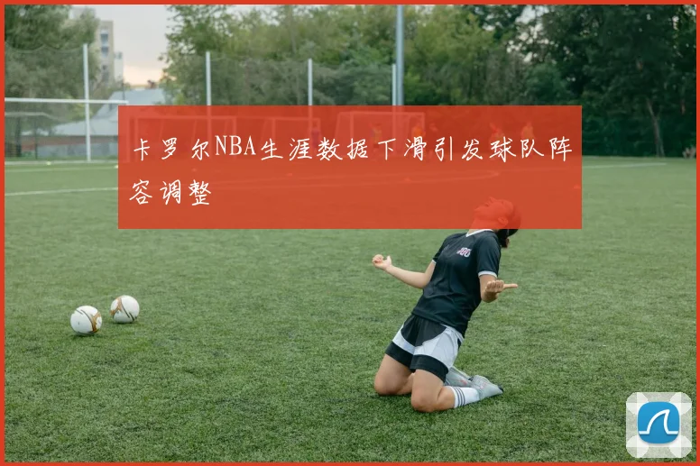 卡罗尔NBA生涯数据下滑引发球队阵容调整