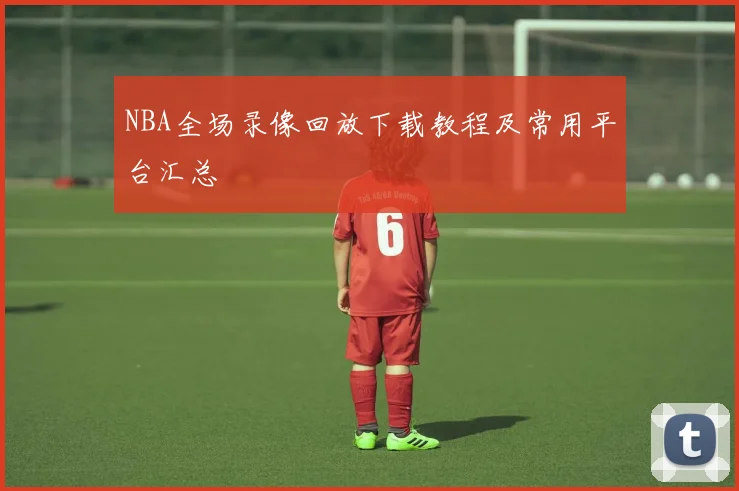 NBA全场录像回放下载教程及常用平台汇总