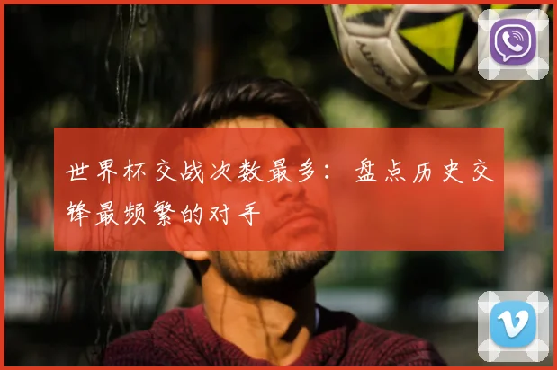 世界杯交战次数最多：盘点历史交锋最频繁的对手