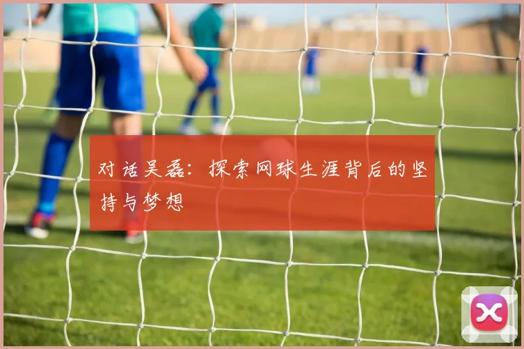 对话吴磊：探索网球生涯背后的坚持与梦想
