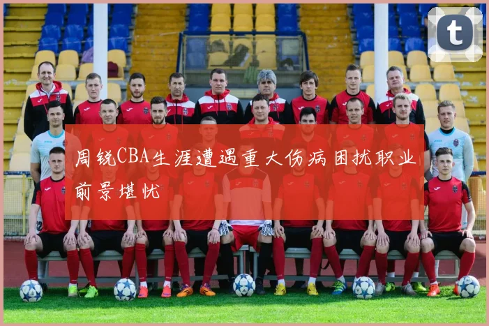 周锐CBA生涯遭遇重大伤病困扰职业前景堪忧