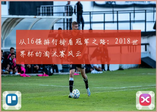 从16强排行榜看冠军之路：2018世界杯的淘汰赛风云