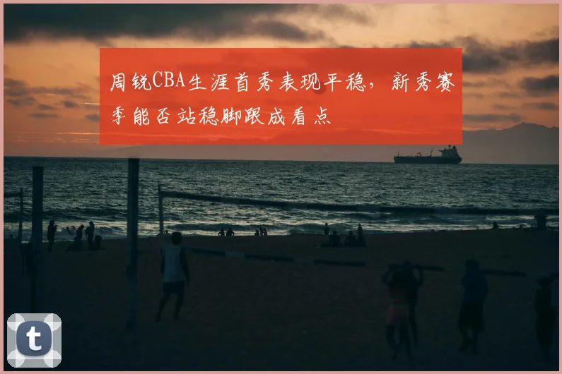 周锐CBA生涯首秀表现平稳，新秀赛季能否站稳脚跟成看点