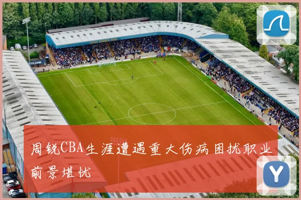 周锐CBA生涯遭遇重大伤病困扰职业前景堪忧
