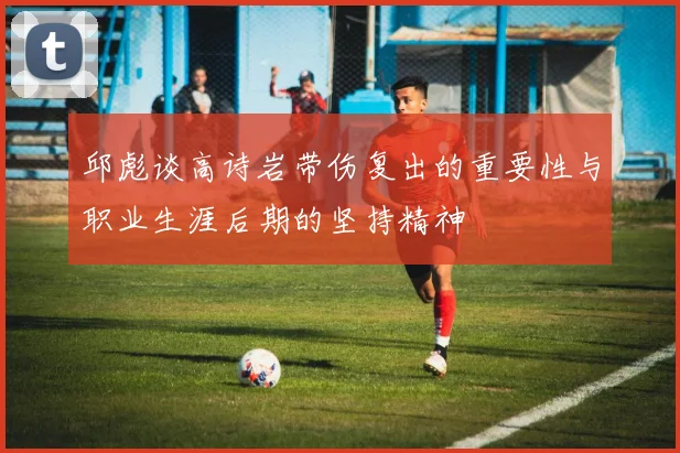 邱彪谈高诗岩带伤复出的重要性与职业生涯后期的坚持精神